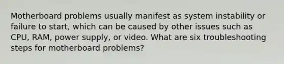 Motherboard problems usually manifest as system instability or failure to start, which can be caused by other issues such as CPU, RAM, power supply, or video. What are six troubleshooting steps for motherboard problems?