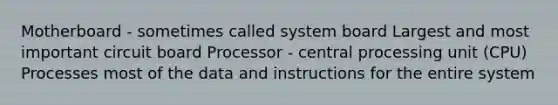 Motherboard - sometimes called system board Largest and most important circuit board Processor - central processing unit (CPU) Processes most of the data and instructions for the entire system