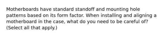 Motherboards have standard standoff and mounting hole patterns based on its form factor. When installing and aligning a motherboard in the case, what do you need to be careful of? (Select all that apply.)