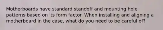 Motherboards have standard standoff and mounting hole patterns based on its form factor. When installing and aligning a motherboard in the case, what do you need to be careful of?