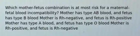 Which mother-fetus combination is at most risk for a maternal-fetal blood incompatibility? Mother has type AB blood, and fetus has type B blood Mother is Rh-negative, and fetus is Rh-positive Mother has type A blood, and fetus has type O blood Mother is Rh-positive, and fetus is Rh-negative