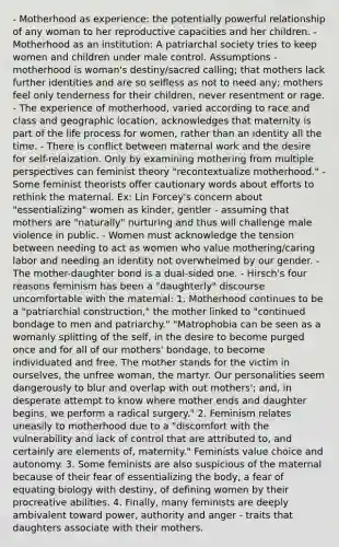 - Motherhood as experience: the potentially powerful relationship of any woman to her reproductive capacities and her children. - Motherhood as an institution: A patriarchal society tries to keep women and children under male control. Assumptions - motherhood is woman's destiny/sacred calling; that mothers lack further identities and are so selfless as not to need any; mothers feel only tenderness for their children, never resentment or rage. - The experience of motherhood, varied according to race and class and geographic location, acknowledges that maternity is part of the life process for women, rather than an identity all the time. - There is conflict between maternal work and the desire for self-relaization. Only by examining mothering from multiple perspectives can feminist theory "recontextualize motherhood." - Some feminist theorists offer cautionary words about efforts to rethink the maternal. Ex: Lin Forcey's concern about "essentializing" women as kinder, gentler - assuming that mothers are "naturally" nurturing and thus will challenge male violence in public. - Women must acknowledge the tension between needing to act as women who value mothering/caring labor and needing an identity not overwhelmed by our gender. - The mother-daughter bond is a dual-sided one. - Hirsch's four reasons feminism has been a "daughterly" discourse uncomfortable with the maternal: 1. Motherhood continues to be a "patriarchial construction," the mother linked to "continued bondage to men and patriarchy." "Matrophobia can be seen as a womanly splitting of the self, in the desire to become purged once and for all of our mothers' bondage, to become individuated and free. The mother stands for the victim in ourselves, the unfree woman, the martyr. Our personalities seem dangerously to blur and overlap with out mothers'; and, in desperate attempt to know where mother ends and daughter begins, we perform a radical surgery." 2. Feminism relates uneasily to motherhood due to a "discomfort with the vulnerability and lack of control that are attributed to, and certainly are elements of, maternity." Feminists value choice and autonomy. 3. Some feminists are also suspicious of the maternal because of their fear of essentializing the body, a fear of equating biology with destiny, of defining women by their procreative abilities. 4. Finally, many feminists are deeply ambivalent toward power, authority and anger - traits that daughters associate with their mothers.