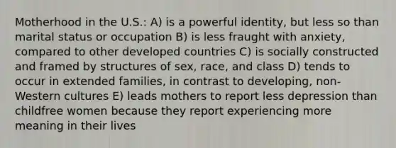 Motherhood in the U.S.: A) is a powerful identity, but less so than marital status or occupation B) is less fraught with anxiety, compared to other developed countries C) is socially constructed and framed by structures of sex, race, and class D) tends to occur in extended families, in contrast to developing, non-Western cultures E) leads mothers to report less depression than childfree women because they report experiencing more meaning in their lives