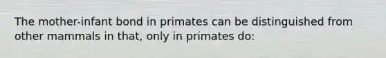 The mother-infant bond in primates can be distinguished from other mammals in that, only in primates do: