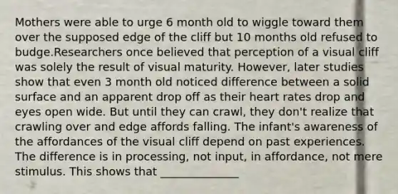 Mothers were able to urge 6 month old to wiggle toward them over the supposed edge of the cliff but 10 months old refused to budge.Researchers once believed that perception of a visual cliff was solely the result of visual maturity. However, later studies show that even 3 month old noticed difference between a solid surface and an apparent drop off as their heart rates drop and eyes open wide. But until they can crawl, they don't realize that crawling over and edge affords falling. The infant's awareness of the affordances of the visual cliff depend on past experiences. The difference is in processing, not input, in affordance, not mere stimulus. This shows that ______________