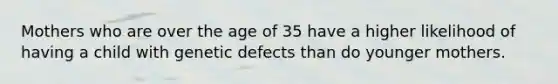 Mothers who are over the age of 35 have a higher likelihood of having a child with genetic defects than do younger mothers.