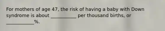For mothers of age 47, the risk of having a baby with Down syndrome is about ___________ per thousand births, or ____________%.