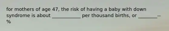 for mothers of age 47, the risk of having a baby with down syndrome is about ____________ per thousand births, or ________-- %
