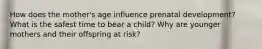 How does the mother's age influence prenatal development? What is the safest time to bear a child? Why are younger mothers and their offspring at risk?