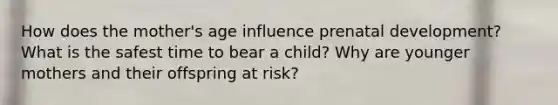 How does the mother's age influence <a href='https://www.questionai.com/knowledge/kMumvNdQFH-prenatal-development' class='anchor-knowledge'>prenatal development</a>? What is the safest time to bear a child? Why are younger mothers and their offspring at risk?