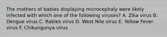 The mothers of babies displaying microcephaly were likely infected with which one of the following viruses? A. Zika virus B. Dengue virus C. Rabies virus D. West Nile virus E. Yellow Fever virus F. Chikungunya virus