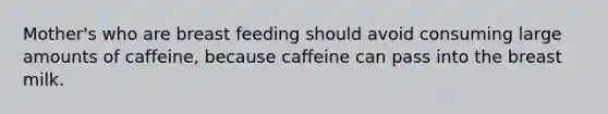 Mother's who are breast feeding should avoid consuming large amounts of caffeine, because caffeine can pass into the breast milk.