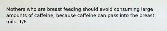 Mothers who are breast feeding should avoid consuming large amounts of caffeine, because caffeine can pass into the breast milk. T/F