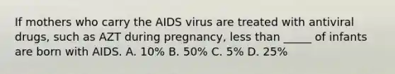 If mothers who carry the AIDS virus are treated with antiviral drugs, such as AZT during pregnancy, less than _____ of infants are born with AIDS. A. 10% B. 50% C. 5% D. 25%