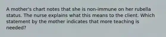 A mother's chart notes that she is non-immune on her rubella status. The nurse explains what this means to the client. Which statement by the mother indicates that more teaching is needed?