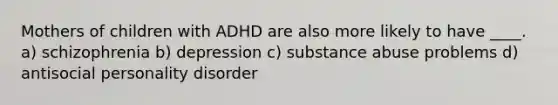 Mothers of children with ADHD are also more likely to have ____. a) schizophrenia b) depression c) substance abuse problems d) antisocial personality disorder