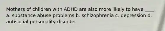 Mothers of children with ADHD are also more likely to have ____. a. substance abuse problems b. schizophrenia c. depression d. antisocial personality disorder