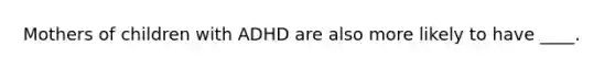 Mothers of children with ADHD are also more likely to have ____.