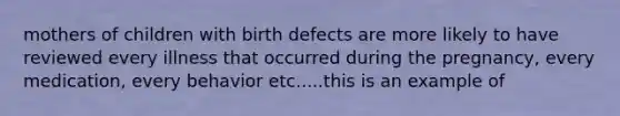 mothers of children with birth defects are more likely to have reviewed every illness that occurred during the pregnancy, every medication, every behavior etc.....this is an example of