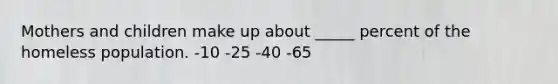 Mothers and children make up about _____ percent of the homeless population. -10 -25 -40 -65