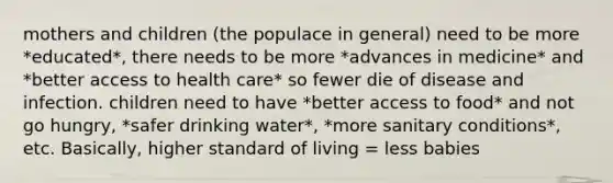 mothers and children (the populace in general) need to be more *educated*, there needs to be more *advances in medicine* and *better access to health care* so fewer die of disease and infection. children need to have *better access to food* and not go hungry, *safer drinking water*, *more sanitary conditions*, etc. Basically, higher standard of living = less babies