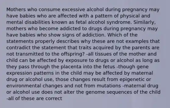 Mothers who consume excessive alcohol during pregnancy may have babies who are affected with a pattern of physical and mental disabilities known as fetal alcohol syndrome. Similarly, mothers who become addicted to drugs during pregnancy may have babies who show signs of addiction. Which of the statements properly describes why these are not examples that contradict the statement that traits acquired by the parents are not transmitted to the offspring? -all tissues of the mother and child can be affected by exposure to drugs or alcohol as long as they pass through the placenta into the fetus -though gene expression patterns in the child may be affected by maternal drug or alcohol use, those changes result from epigenetic or environmental changes and not from mutations -maternal drug or alcohol use does not alter the genome sequences of the child -all of these are correct