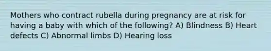 Mothers who contract rubella during pregnancy are at risk for having a baby with which of the following? A) Blindness B) Heart defects C) Abnormal limbs D) Hearing loss