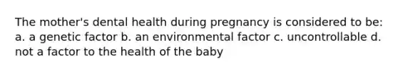 The mother's dental health during pregnancy is considered to be: a. a genetic factor b. an environmental factor c. uncontrollable d. not a factor to the health of the baby