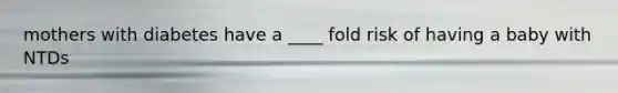 mothers with diabetes have a ____ fold risk of having a baby with NTDs