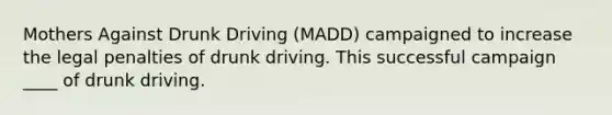 Mothers Against Drunk Driving​ (MADD) campaigned to increase the legal penalties of drunk driving. This successful campaign ____ of drunk driving.