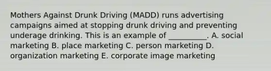 Mothers Against Drunk Driving​ (MADD) runs advertising campaigns aimed at stopping drunk driving and preventing underage drinking. This is an example of​ __________. A. social marketing B. place marketing C. person marketing D. organization marketing E. corporate image marketing