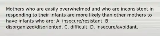 Mothers who are easily overwhelmed and who are inconsistent in responding to their infants are more likely than other mothers to have infants who are: A. insecure/resistant. B. disorganized/disoriented. C. difficult. D. insecure/avoidant.