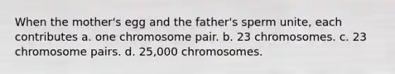 When the mother's egg and the father's sperm unite, each contributes a. one chromosome pair. b. 23 chromosomes. c. 23 chromosome pairs. d. 25,000 chromosomes.