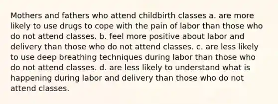 Mothers and fathers who attend childbirth classes a. are more likely to use drugs to cope with the pain of labor than those who do not attend classes. b. feel more positive about labor and delivery than those who do not attend classes. c. are less likely to use deep breathing techniques during labor than those who do not attend classes. d. are less likely to understand what is happening during labor and delivery than those who do not attend classes.