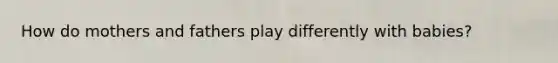 How do mothers and fathers play differently with babies?