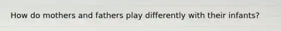 How do mothers and fathers play differently with their infants?