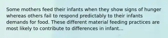 Some mothers feed their infants when they show signs of hunger whereas others fail to respond predictably to their infants demands for food. These different material feeding practices are most likely to contribute to differences in infant...