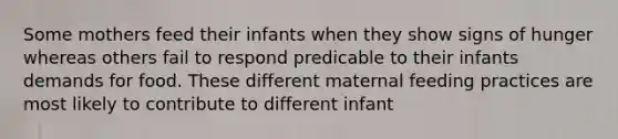 Some mothers feed their infants when they show signs of hunger whereas others fail to respond predicable to their infants demands for food. These different maternal feeding practices are most likely to contribute to different infant