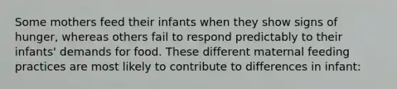 Some mothers feed their infants when they show signs of hunger, whereas others fail to respond predictably to their infants' demands for food. These different maternal feeding practices are most likely to contribute to differences in infant: