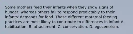 Some mothers feed their infants when they show signs of hunger, whereas others fail to respond predictably to their infants' demands for food. These different maternal feeding practices are most likely to contribute to differences in infant A. habituation. B. attachment. C. conservation. D. egocentrism.