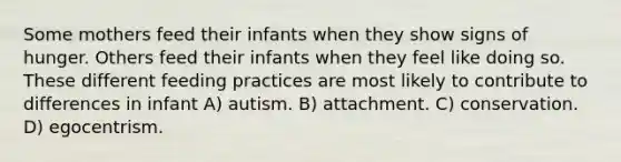 Some mothers feed their infants when they show signs of hunger. Others feed their infants when they feel like doing so. These different feeding practices are most likely to contribute to differences in infant A) autism. B) attachment. C) conservation. D) egocentrism.