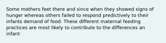 Some mothers feet there and since when they showed signs of hunger whereas others failed to respond predictively to their infants demand of food. These different maternal feeding practices are most likely to contribute to the differences an infant