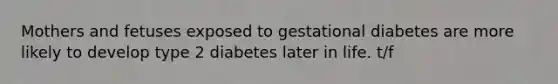 Mothers and fetuses exposed to gestational diabetes are more likely to develop type 2 diabetes later in life. t/f