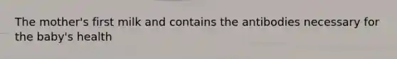 The mother's first milk and contains the antibodies necessary for the baby's health