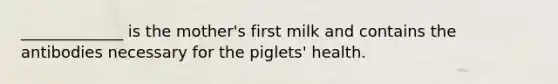 _____________ is the mother's first milk and contains the antibodies necessary for the piglets' health.