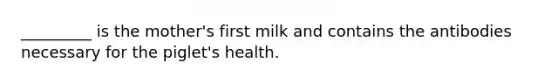 _________ is the mother's first milk and contains the antibodies necessary for the piglet's health.