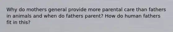 Why do mothers general provide more parental care than fathers in animals and when do fathers parent? How do human fathers fit in this?