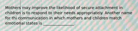 Mothers may improve the likelihood of secure attachment in children is to respond to their needs appropriately. Another name for thi communication in which mothers and children match emotional states is ________________.