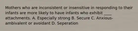 Mothers who are inconsistent or insensitive in responding to their infants are more likely to have infants who exhibit ____ attachments. A. Especially strong B. Secure C. Anxious-ambivalent or avoidant D. Seperation