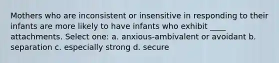 Mothers who are inconsistent or insensitive in responding to their infants are more likely to have infants who exhibit ____ attachments. Select one: a. anxious-ambivalent or avoidant b. separation c. especially strong d. secure